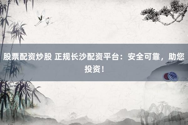 股票配资炒股 正规长沙配资平台：安全可靠，助您投资！
