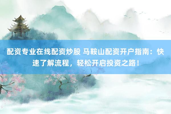 配资专业在线配资炒股 马鞍山配资开户指南：快速了解流程，轻松开启投资之路！