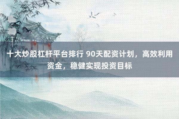 十大炒股杠杆平台排行 90天配资计划,高效利用资金,稳健实现投资目标