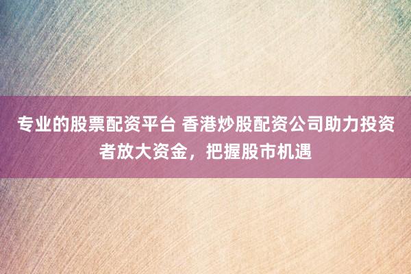 专业的股票配资平台 香港炒股配资公司助力投资者放大资金，把握股市机遇