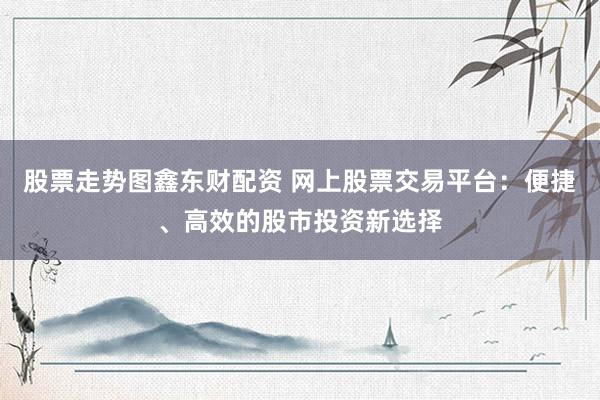 股票走势图鑫东财配资 网上股票交易平台：便捷、高效的股市投资新选择