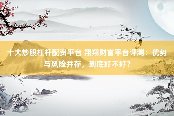 十大炒股杠杆配资平台 翔翔财富平台评测：优势与风险并存，到底好不好？