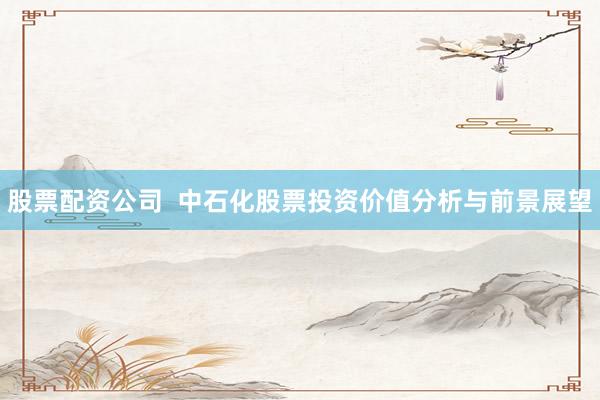 股票配资公司 中石化股票投资价值分析与前景展望