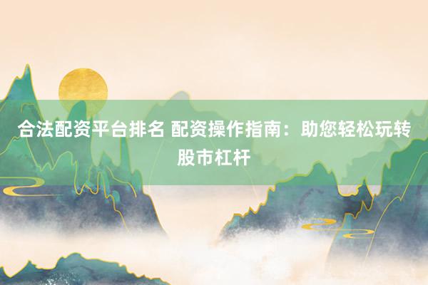 合法配资平台排名 配资操作指南：助您轻松玩转股市杠杆
