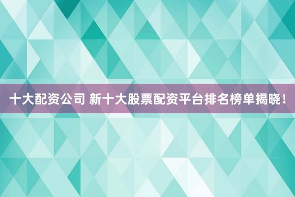十大配资公司 新十大股票配资平台排名榜单揭晓！