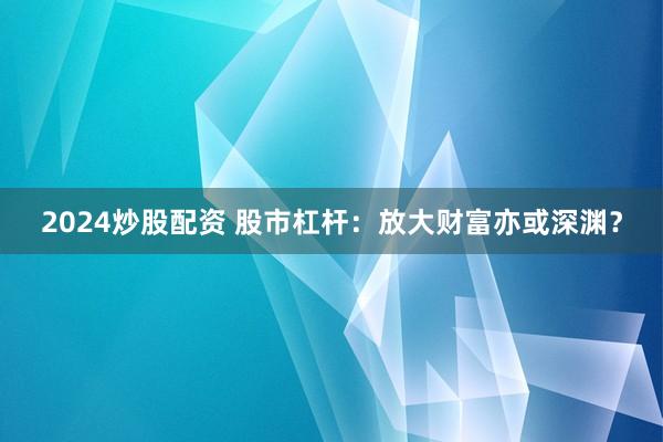 2024炒股配资 股市杠杆：放大财富亦或深渊？