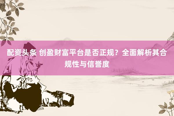 配资头条 创盈财富平台是否正规？全面解析其合规性与信誉度