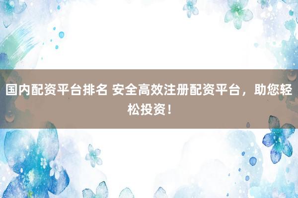 国内配资平台排名 安全高效注册配资平台，助您轻松投资！