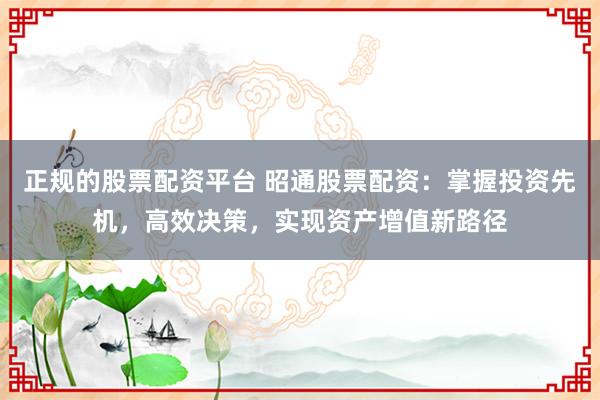 正规的股票配资平台 昭通股票配资：掌握投资先机，高效决策，实现资产增值新路径