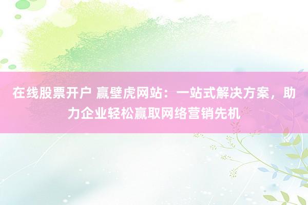 在线股票开户 赢壁虎网站：一站式解决方案，助力企业轻松赢取网络营销先机
