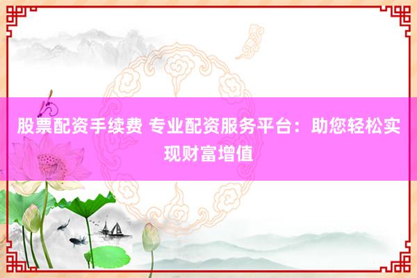 股票配资手续费 专业配资服务平台：助您轻松实现财富增值