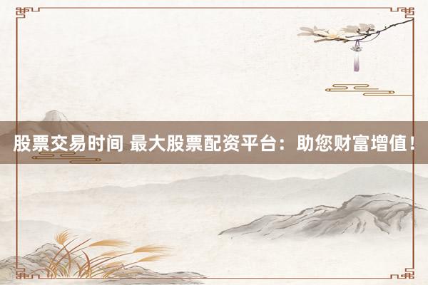 股票交易时间 最大股票配资平台：助您财富增值！
