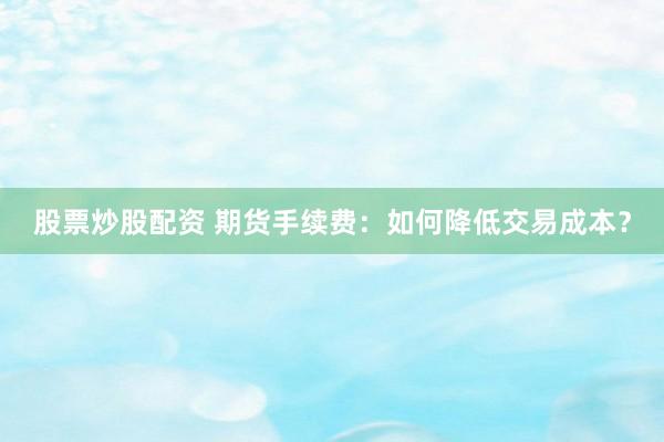 股票炒股配资 期货手续费：如何降低交易成本？