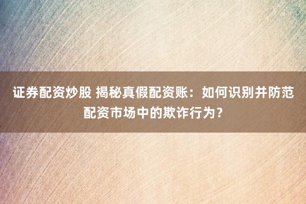 证券配资炒股 揭秘真假配资账:如何识别并防范配资市场中的欺诈行为?