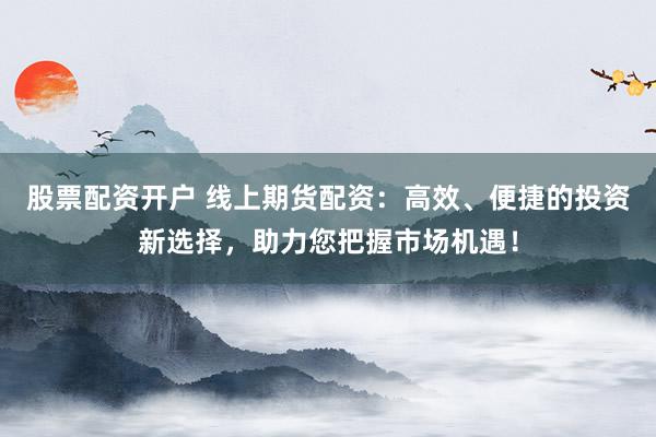 股票配资开户 线上期货配资：高效、便捷的投资新选择，助力您把握市场机遇！
