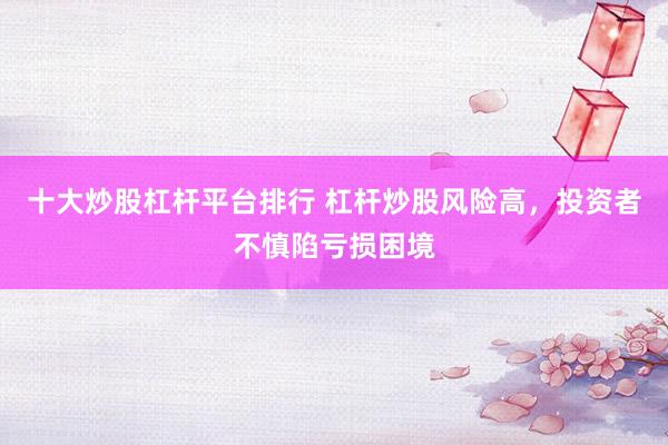 十大炒股杠杆平台排行 杠杆炒股风险高，投资者不慎陷亏损困境
