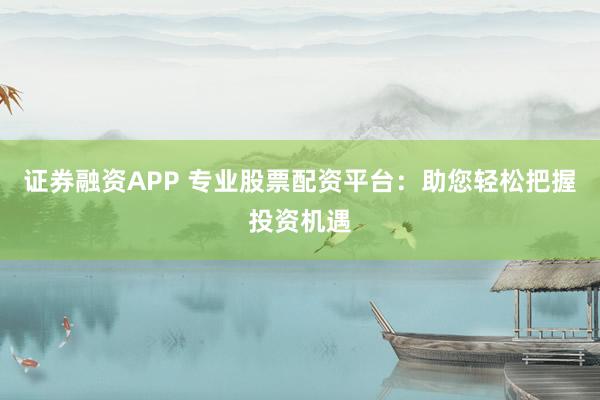 证券融资APP 专业股票配资平台：助您轻松把握投资机遇