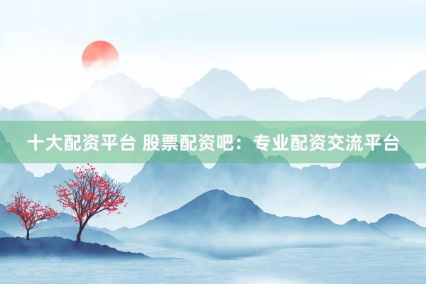 十大配资平台 股票配资吧：专业配资交流平台