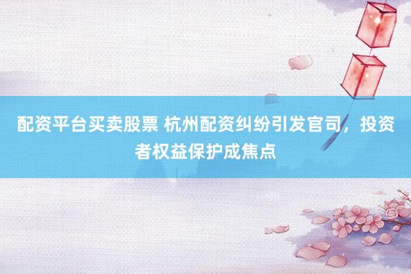 配资平台买卖股票 杭州配资纠纷引发官司，投资者权益保护成焦点