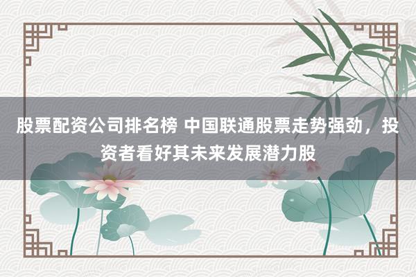 股票配资公司排名榜 中国联通股票走势强劲，投资者看好其未来发展潜力股