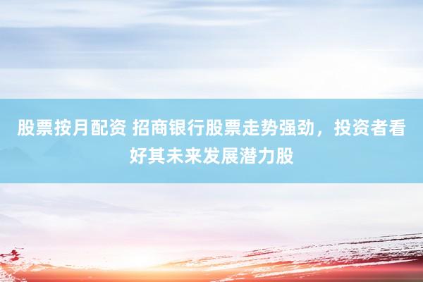 股票按月配资 招商银行股票走势强劲，投资者看好其未来发展潜力股