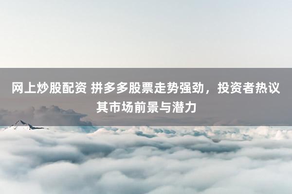 网上炒股配资 拼多多股票走势强劲，投资者热议其市场前景与潜力