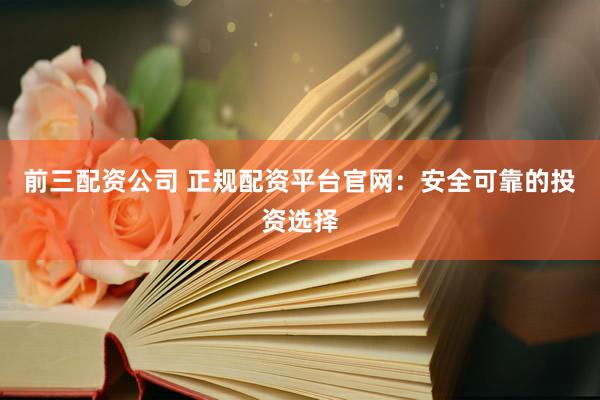 前三配资公司 正规配资平台官网：安全可靠的投资选择