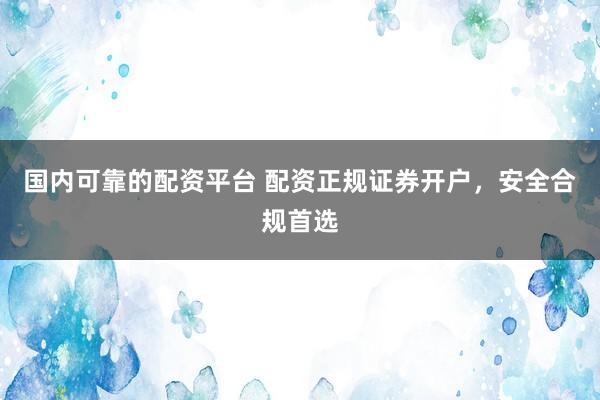 国内可靠的配资平台 配资正规证券开户，安全合规首选
