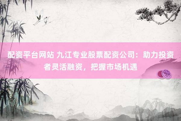 配资平台网站 九江专业股票配资公司：助力投资者灵活融资，把握市场机遇