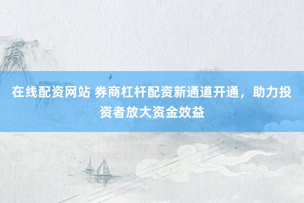 在线配资网站 券商杠杆配资新通道开通，助力投资者放大资金效益