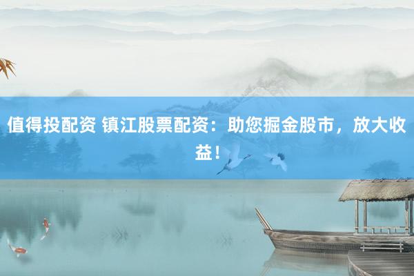 值得投配资 镇江股票配资：助您掘金股市，放大收益！