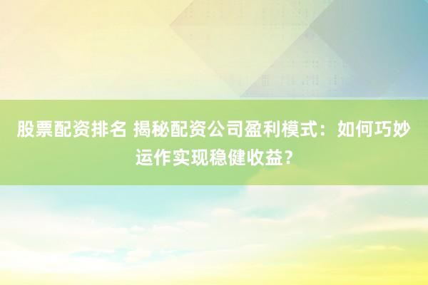 股票配资排名 揭秘配资公司盈利模式：如何巧妙运作实现稳健收益？