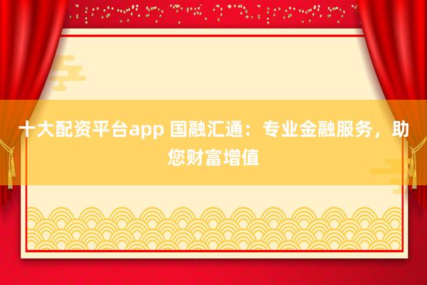 十大配资平台app 国融汇通：专业金融服务，助您财富增值