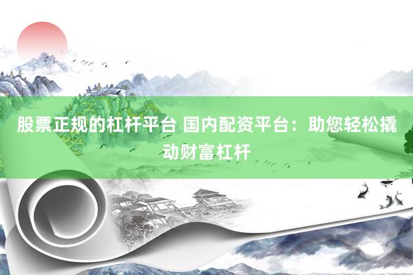 股票正规的杠杆平台 国内配资平台:助您轻松撬动财富杠杆