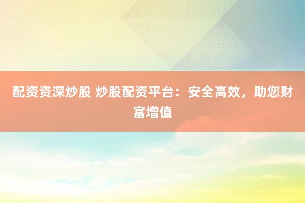配资资深炒股 炒股配资平台：安全高效，助您财富增值