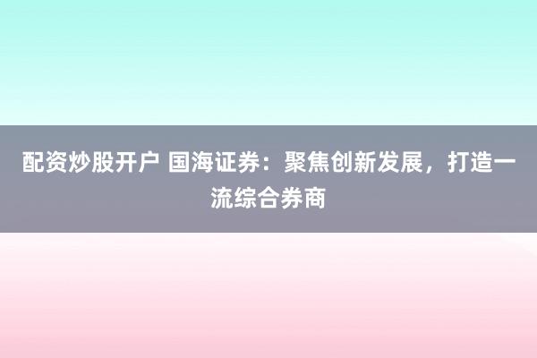 配资炒股开户 国海证券：聚焦创新发展，打造一流综合券商