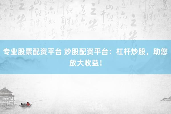 专业股票配资平台 炒股配资平台：杠杆炒股，助您放大收益！