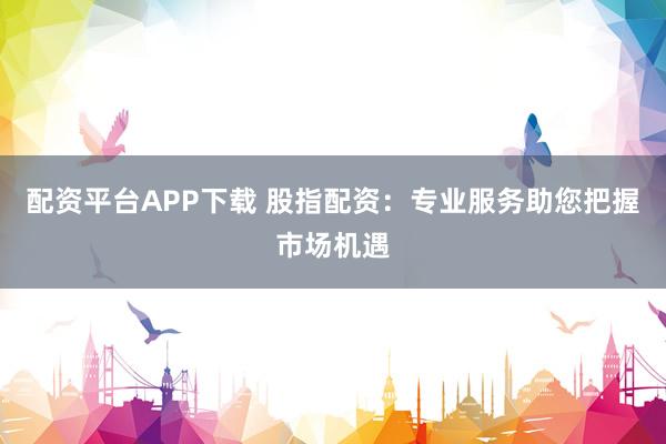 配资平台APP下载 股指配资：专业服务助您把握市场机遇