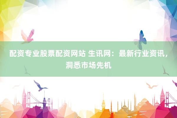 配资专业股票配资网站 生讯网：最新行业资讯，洞悉市场先机