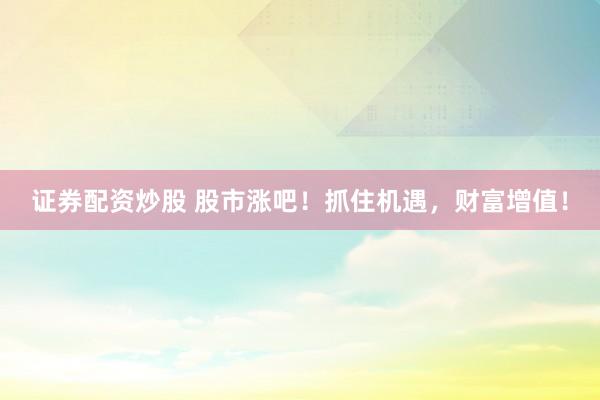 证券配资炒股 股市涨吧!抓住机遇,财富增值!