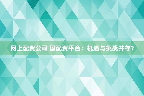 网上配资公司 国配资平台：机遇与挑战并存？