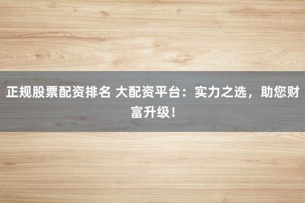 正规股票配资排名 大配资平台：实力之选，助您财富升级！