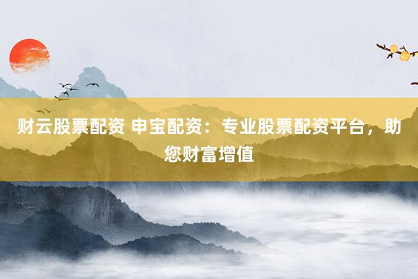 财云股票配资 申宝配资：专业股票配资平台，助您财富增值