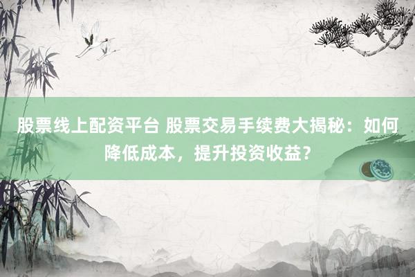 股票线上配资平台 股票交易手续费大揭秘：如何降低成本，提升投资收益？